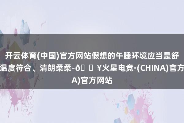 开云体育(中国)官方网站假想的午睡环境应当是舒畅、温度符合、清朗柔柔-🔥火星电竞·(CHINA)官方网站