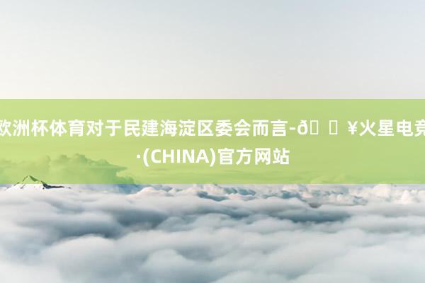 欧洲杯体育 对于民建海淀区委会而言-🔥火星电竞·(CHINA)官方网站