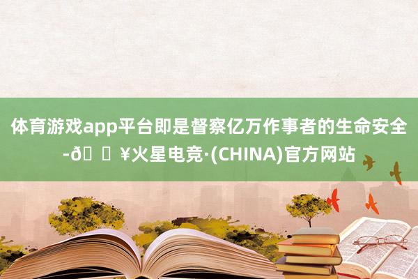 体育游戏app平台即是督察亿万作事者的生命安全-🔥火星电竞·(CHINA)官方网站