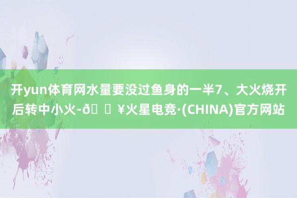 开yun体育网水量要没过鱼身的一半7、大火烧开后转中小火-🔥火星电竞·(CHINA)官方网站