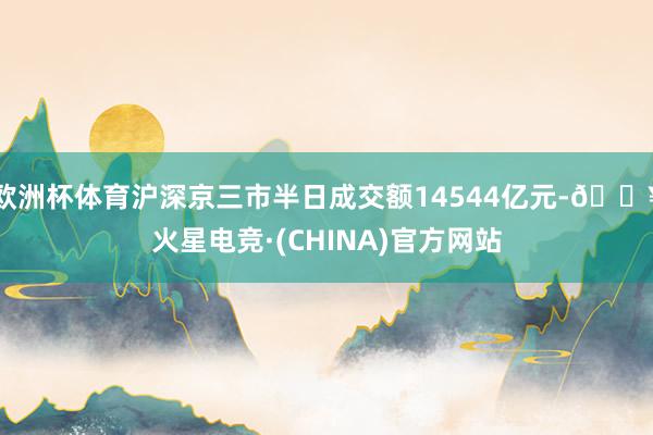 欧洲杯体育沪深京三市半日成交额14544亿元-🔥火星电竞·(CHINA)官方网站