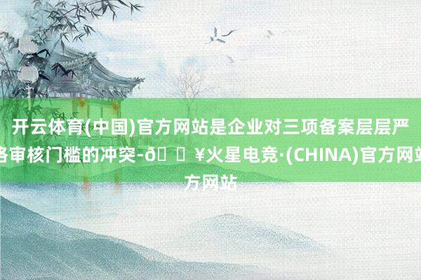 开云体育(中国)官方网站是企业对三项备案层层严格审核门槛的冲突-🔥火星电竞·(CHINA)官方网站