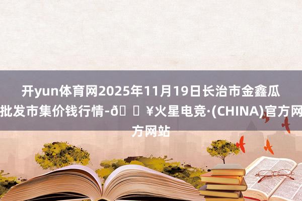 开yun体育网2025年11月19日长治市金鑫瓜果批发市集价钱行情-🔥火星电竞·(CHINA)官方网站