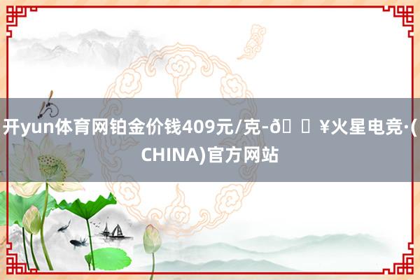 开yun体育网铂金价钱409元/克-🔥火星电竞·(CHINA)官方网站