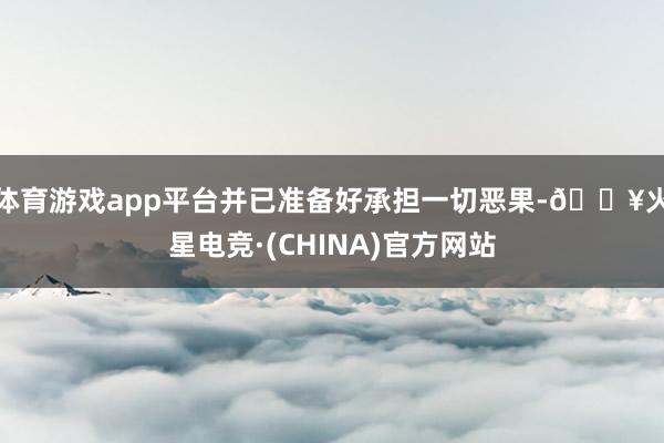 体育游戏app平台并已准备好承担一切恶果-🔥火星电竞·(CHINA)官方网站