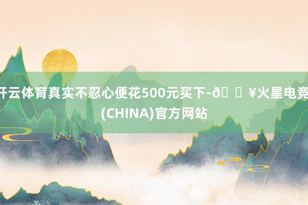 开云体育真实不忍心便花500元买下-🔥火星电竞·(CHINA)官方网站