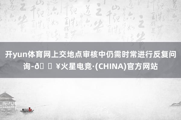 开yun体育网上交地点审核中仍需时常进行反复问询-🔥火星电竞·(CHINA)官方网站