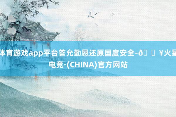 体育游戏app平台答允勤恳还原国度安全-🔥火星电竞·(CHINA)官方网站