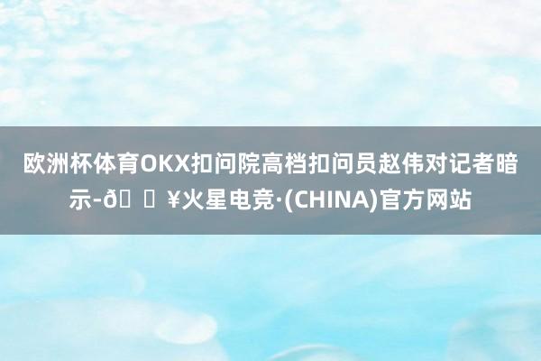 欧洲杯体育 OKX扣问院高档扣问员赵伟对记者暗示-🔥火星电竞·(CHINA)官方网站