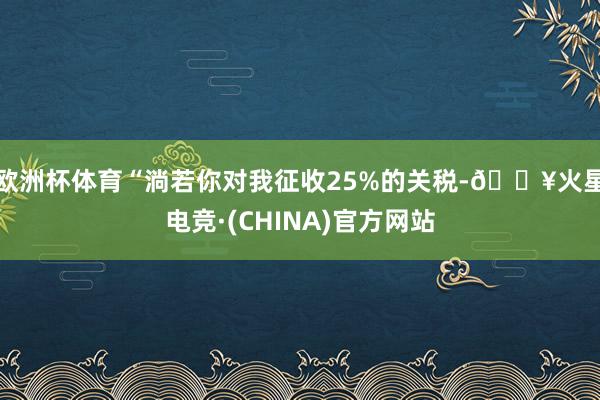 欧洲杯体育“淌若你对我征收25%的关税-🔥火星电竞·(CHINA)官方网站
