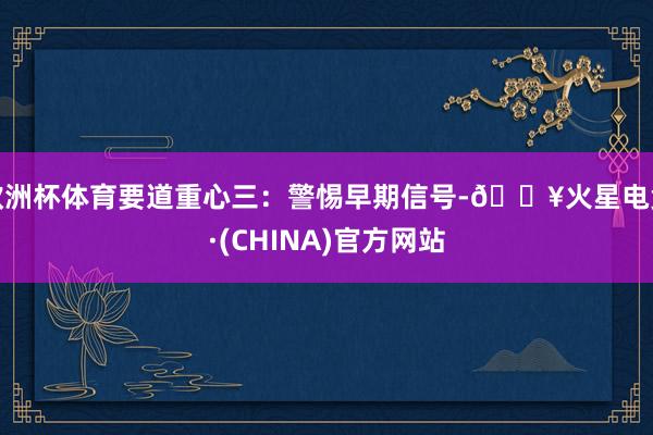 欧洲杯体育要道重心三：警惕早期信号-🔥火星电竞·(CHINA)官方网站
