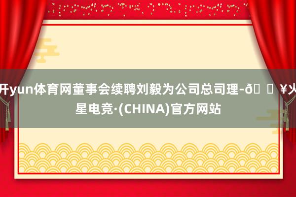 开yun体育网董事会续聘刘毅为公司总司理-🔥火星电竞·(CHINA)官方网站