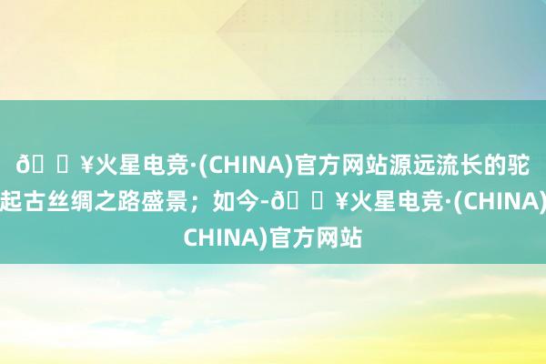 🔥火星电竞·(CHINA)官方网站源远流长的驼铃商队串起古丝绸之路盛景；如今-🔥火星电竞·(CHINA)官方网站