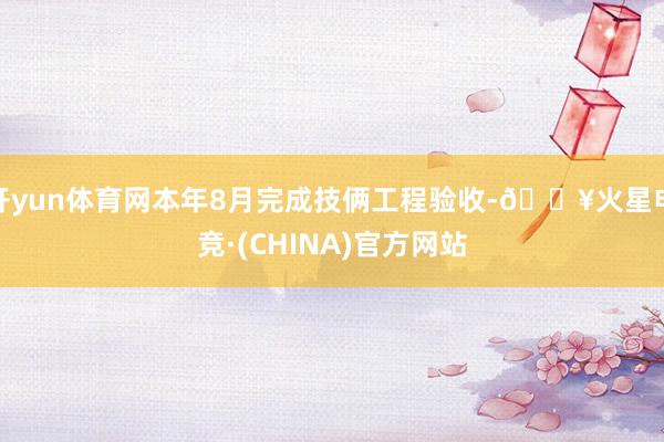 开yun体育网本年8月完成技俩工程验收-🔥火星电竞·(CHINA)官方网站