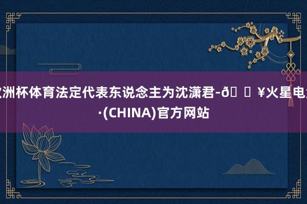 欧洲杯体育法定代表东说念主为沈潇君-🔥火星电竞·(CHINA)官方网站