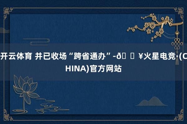 开云体育 并已收场“跨省通办”-🔥火星电竞·(CHINA)官方网站