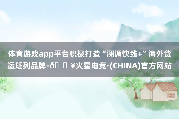 体育游戏app平台积极打造“澜湄快线+”海外货运班列品牌-🔥火星电竞·(CHINA)官方网站