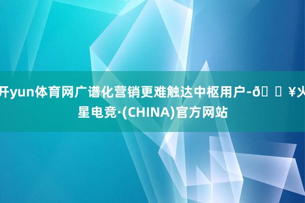 开yun体育网广谱化营销更难触达中枢用户-🔥火星电竞·(CHINA)官方网站