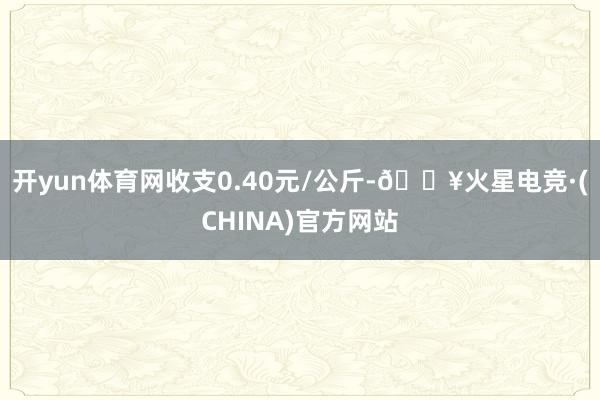 开yun体育网收支0.40元/公斤-🔥火星电竞·(CHINA)官方网站