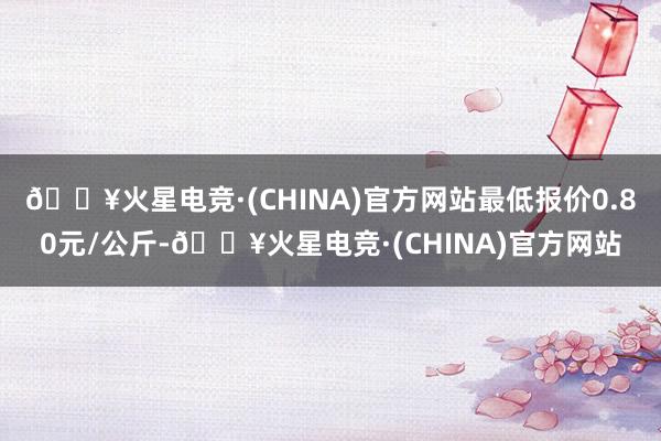 🔥火星电竞·(CHINA)官方网站最低报价0.80元/公斤-🔥火星电竞·(CHINA)官方网站