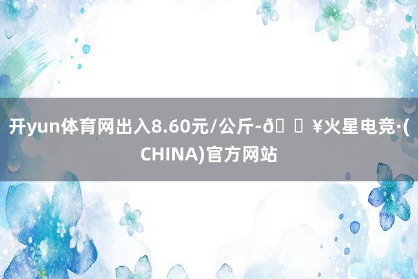开yun体育网出入8.60元/公斤-🔥火星电竞·(CHINA)官方网站