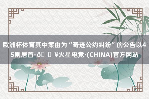 欧洲杯体育其中案由为“奇迹公约纠纷”的公告以45则居首-🔥火星电竞·(CHINA)官方网站