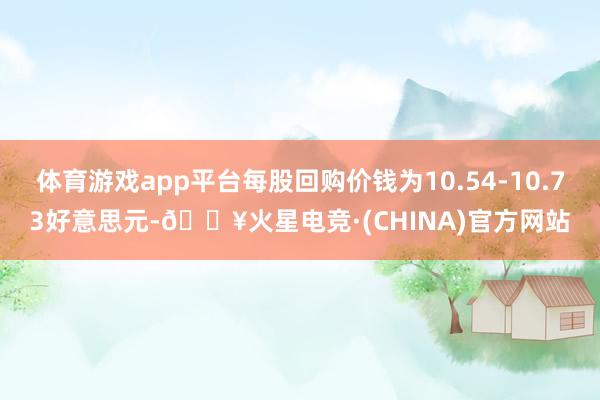 体育游戏app平台每股回购价钱为10.54-10.73好意思元-🔥火星电竞·(CHINA)官方网站
