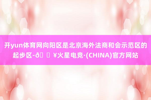 开yun体育网向阳区是北京海外法商和会示范区的起步区-🔥火星电竞·(CHINA)官方网站