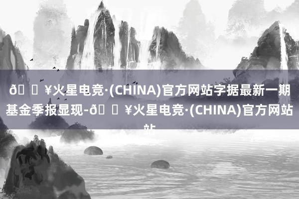 🔥火星电竞·(CHINA)官方网站字据最新一期基金季报显现-🔥火星电竞·(CHINA)官方网站