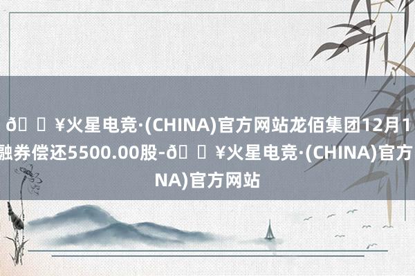 🔥火星电竞·(CHINA)官方网站龙佰集团12月17日融券偿还5500.00股-🔥火星电竞·(CHINA)官方网站