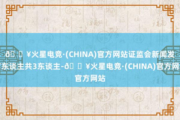 🔥火星电竞·(CHINA)官方网站证监会新闻发言东谈主共3东谈主-🔥火星电竞·(CHINA)官方网站