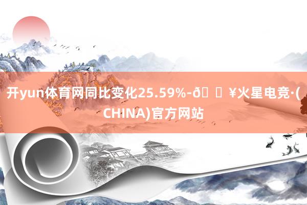 开yun体育网同比变化25.59%-🔥火星电竞·(CHINA)官方网站