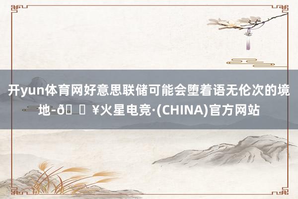 开yun体育网好意思联储可能会堕着语无伦次的境地-🔥火星电竞·(CHINA)官方网站