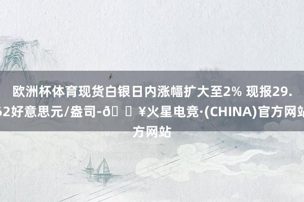 欧洲杯体育现货白银日内涨幅扩大至2% 现报29.62好意思元/盎司-🔥火星电竞·(CHINA)官方网站