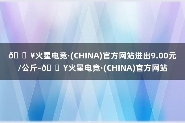 🔥火星电竞·(CHINA)官方网站进出9.00元/公斤-🔥火星电竞·(CHINA)官方网站