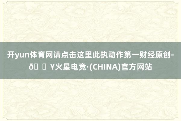 开yun体育网请点击这里此执动作第一财经原创-🔥火星电竞·(CHINA)官方网站