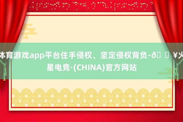 体育游戏app平台住手侵权、坚定侵权背负-🔥火星电竞·(CHINA)官方网站