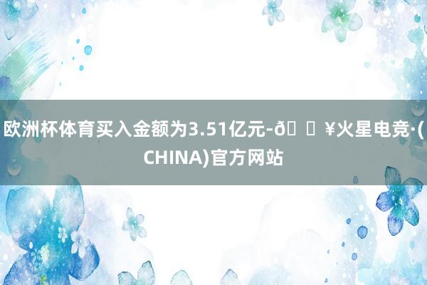 欧洲杯体育买入金额为3.51亿元-🔥火星电竞·(CHINA)官方网站