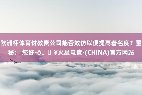 欧洲杯体育讨教贵公司能否效仿以便提高着名度？董秘： 您好-🔥火星电竞·(CHINA)官方网站