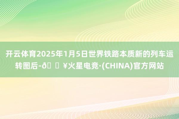 开云体育2025年1月5日世界铁路本质新的列车运转图后-🔥火星电竞·(CHINA)官方网站