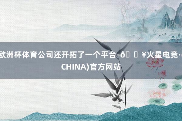 欧洲杯体育公司还开拓了一个平台-🔥火星电竞·(CHINA)官方网站