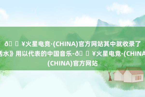 🔥火星电竞·(CHINA)官方网站其中就收录了古琴曲《活水》用以代表的中国音乐-🔥火星电竞·(CHINA)官方网站
