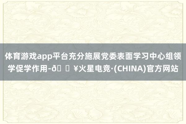 体育游戏app平台充分施展党委表面学习中心组领学促学作用-🔥火星电竞·(CHINA)官方网站