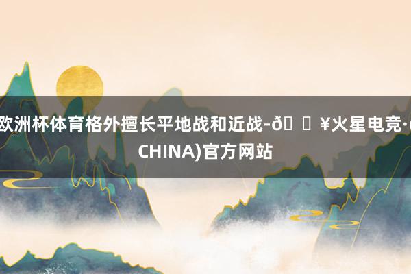 欧洲杯体育格外擅长平地战和近战-🔥火星电竞·(CHINA)官方网站