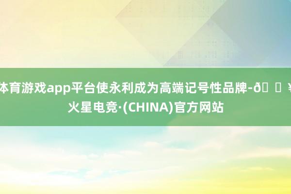 体育游戏app平台使永利成为高端记号性品牌-🔥火星电竞·(CHINA)官方网站