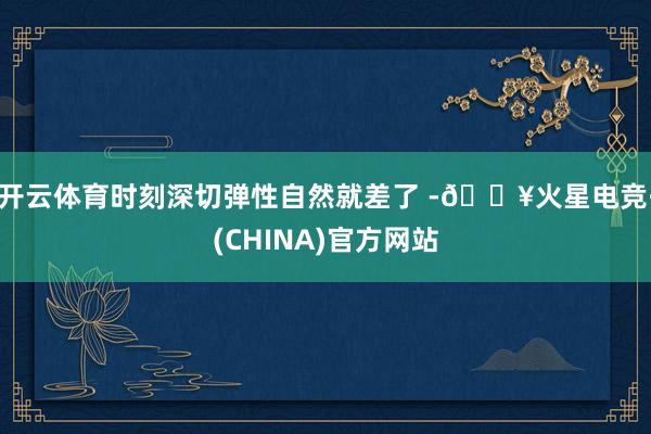 开云体育时刻深切弹性自然就差了 -🔥火星电竞·(CHINA)官方网站