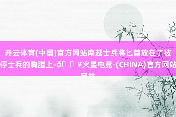开云体育(中国)官方网站南越士兵将匕首放在了被俘士兵的胸膛上-🔥火星电竞·(CHINA)官方网站