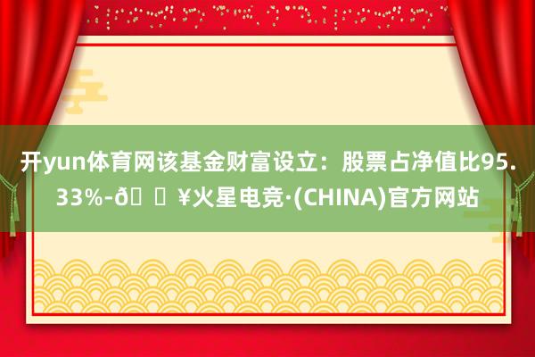 开yun体育网该基金财富设立：股票占净值比95.33%-🔥火星电竞·(CHINA)官方网站