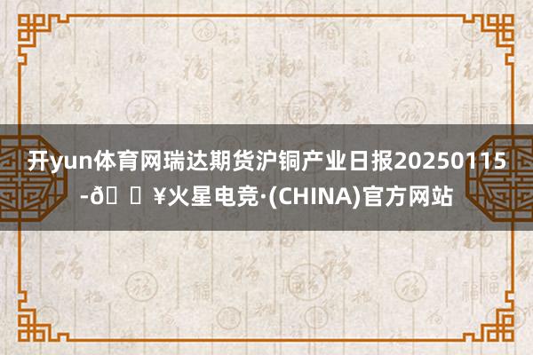 开yun体育网瑞达期货沪铜产业日报20250115-🔥火星电竞·(CHINA)官方网站