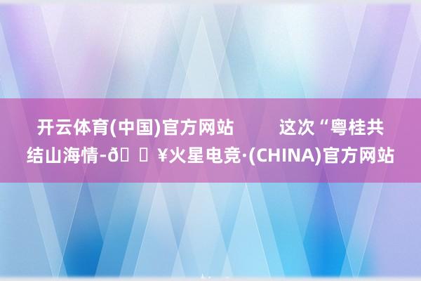 开云体育(中国)官方网站 这次“粤桂共结山海情-🔥火星电竞·(CHINA)官方网站